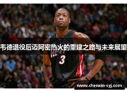 韦德退役后迈阿密热火的重建之路与未来展望