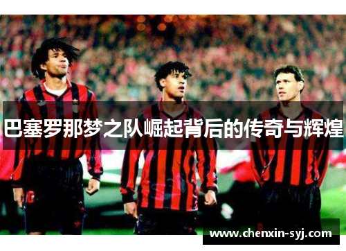 巴塞罗那梦之队崛起背后的传奇与辉煌