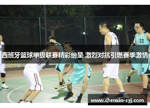 西班牙篮球甲级联赛精彩纷呈 激烈对抗引燃赛季激情