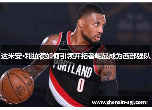 达米安·利拉德如何引领开拓者崛起成为西部强队