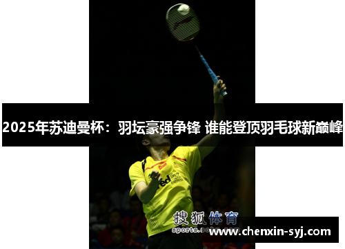 2025年苏迪曼杯：羽坛豪强争锋 谁能登顶羽毛球新巅峰