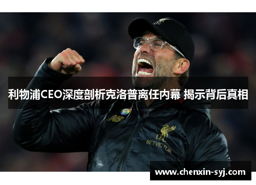 利物浦CEO深度剖析克洛普离任内幕 揭示背后真相