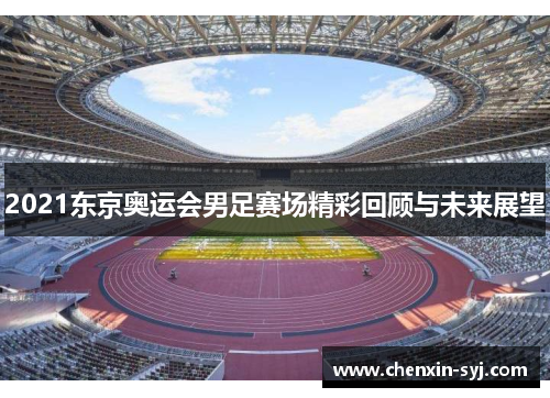 2021东京奥运会男足赛场精彩回顾与未来展望