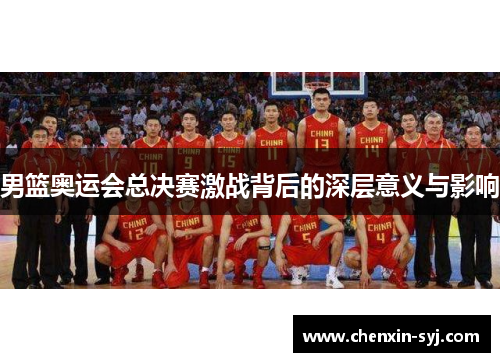 男篮奥运会总决赛激战背后的深层意义与影响
